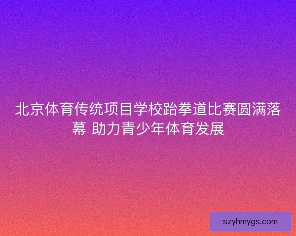 北京体育传统项目学校跆拳道比赛圆满落幕 助力青少年体育发展