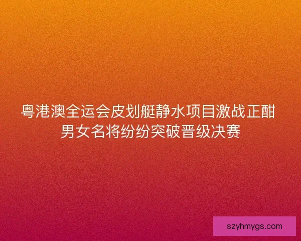 粤港澳全运会皮划艇静水项目激战正酣 男女名将纷纷突破晋级决赛