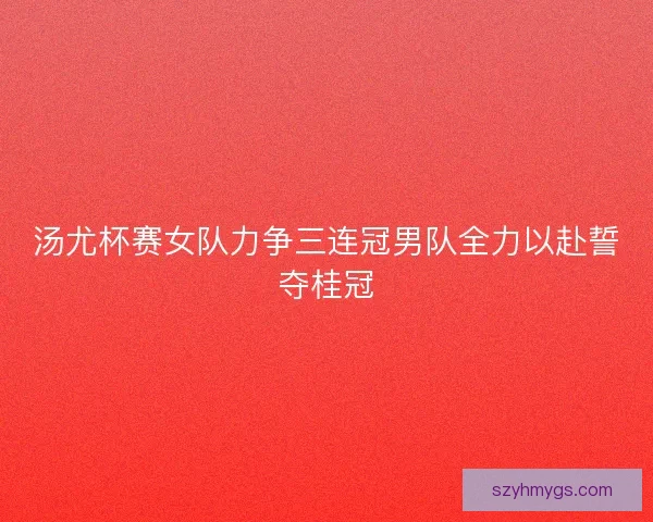 汤尤杯赛女队力争三连冠男队全力以赴誓夺桂冠
