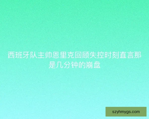 西班牙队主帅恩里克回顾失控时刻直言那是几分钟的崩盘